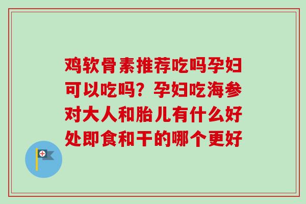 鸡软骨素推荐吃吗孕妇可以吃吗？孕妇吃海参对大人和胎儿有什么好处即食和干的哪个更好