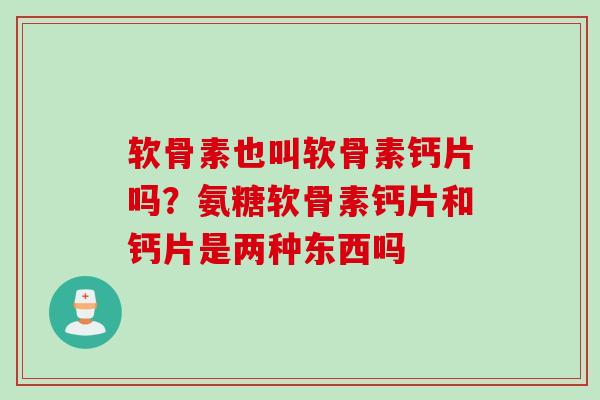 软骨素也叫软骨素钙片吗？氨糖软骨素钙片和钙片是两种东西吗