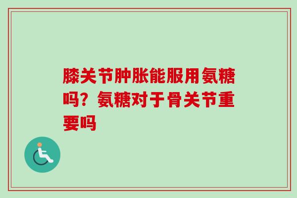 膝关节肿胀能服用氨糖吗？氨糖对于骨关节重要吗