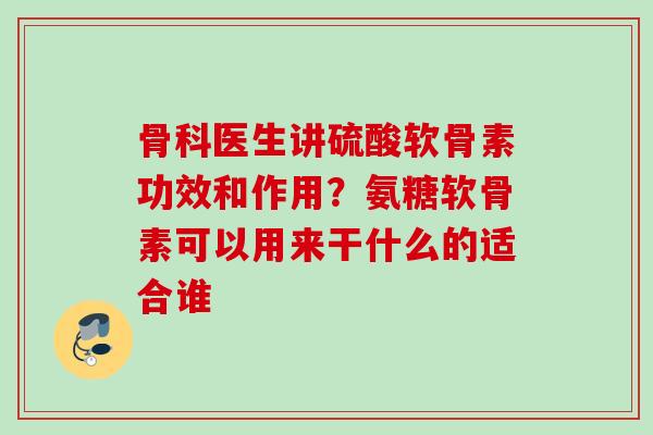 骨科医生讲硫酸软骨素功效和作用？氨糖软骨素可以用来干什么的适合谁