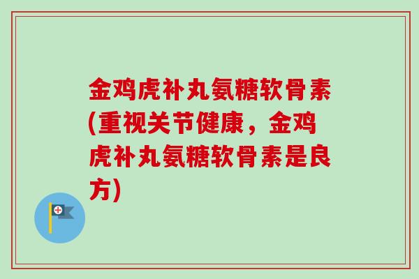 金鸡虎补丸氨糖软骨素(重视关节健康，金鸡虎补丸氨糖软骨素是良方)