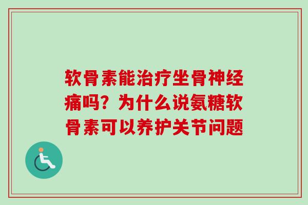 软骨素能治疗坐骨神经痛吗？为什么说氨糖软骨素可以养护关节问题