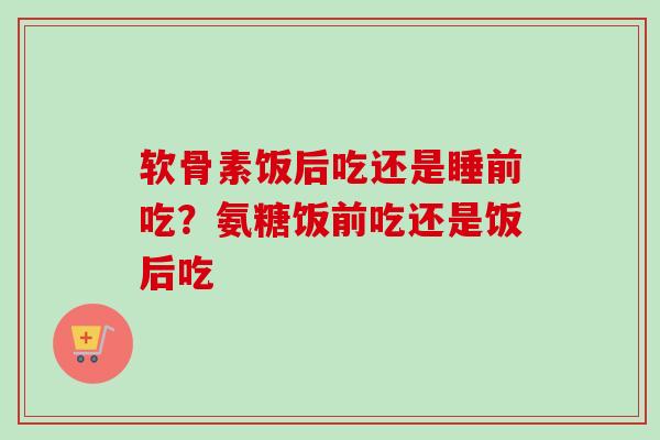 软骨素饭后吃还是睡前吃？氨糖饭前吃还是饭后吃