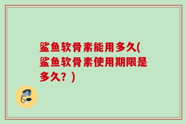 鲨鱼软骨素能用多久(鲨鱼软骨素使用期限是多久？)