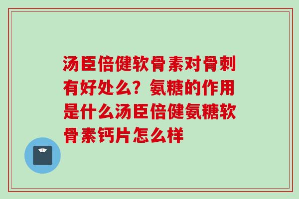 汤臣倍健软骨素对骨刺有好处么？氨糖的作用是什么汤臣倍健氨糖软骨素钙片怎么样