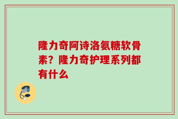 隆力奇阿诗洛氨糖软骨素？隆力奇护理系列都有什么