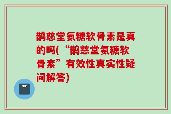 鹊慈堂氨糖软骨素是真的吗(“鹊慈堂氨糖软骨素”有效性真实性疑问解答)