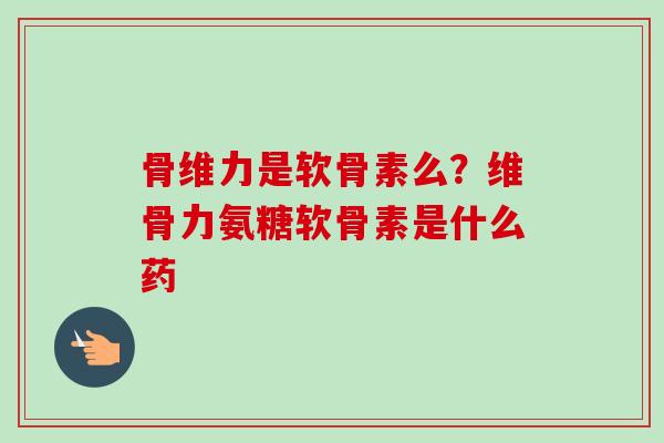 骨维力是软骨素么？维骨力氨糖软骨素是什么药
