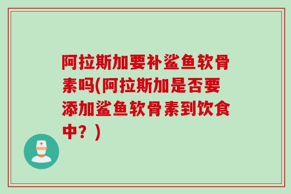 阿拉斯加要补鲨鱼软骨素吗(阿拉斯加是否要添加鲨鱼软骨素到饮食中？)