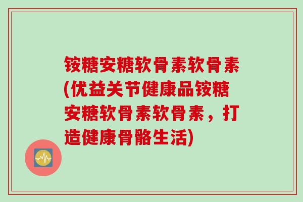 铵糖安糖软骨素软骨素(优益关节健康品铵糖安糖软骨素软骨素，打造健康骨骼生活)