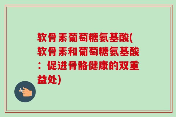 软骨素葡萄糖氨基酸(软骨素和葡萄糖氨基酸：促进骨骼健康的双重益处)