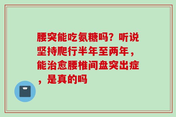 腰突能吃氨糖吗？听说坚持爬行半年至两年，能治愈腰椎间盘突出症，是真的吗