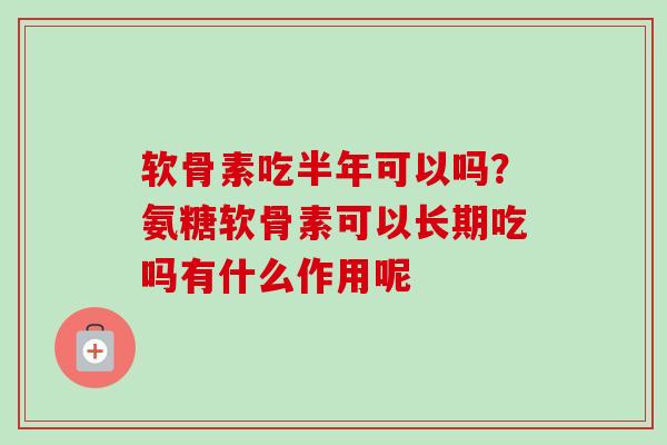 软骨素吃半年可以吗？氨糖软骨素可以长期吃吗有什么作用呢