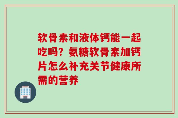 软骨素和液体钙能一起吃吗？氨糖软骨素加钙片怎么补充关节健康所需的营养