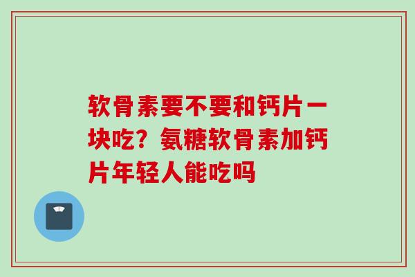 软骨素要不要和钙片一块吃？氨糖软骨素加钙片年轻人能吃吗