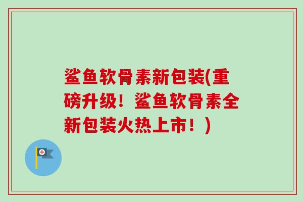 鲨鱼软骨素新包装(重磅升级！鲨鱼软骨素全新包装火热上市！)