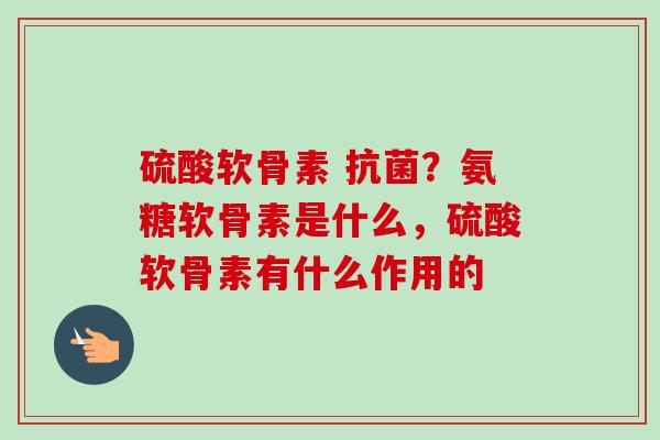 硫酸软骨素 抗菌？氨糖软骨素是什么，硫酸软骨素有什么作用的