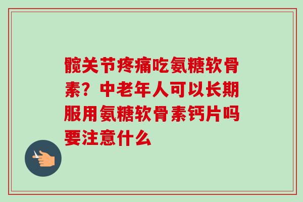 髋关节疼痛吃氨糖软骨素？中老年人可以长期服用氨糖软骨素钙片吗要注意什么