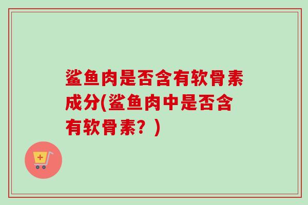鲨鱼肉是否含有软骨素成分(鲨鱼肉中是否含有软骨素？)