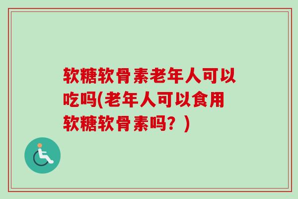软糖软骨素老年人可以吃吗(老年人可以食用软糖软骨素吗？)