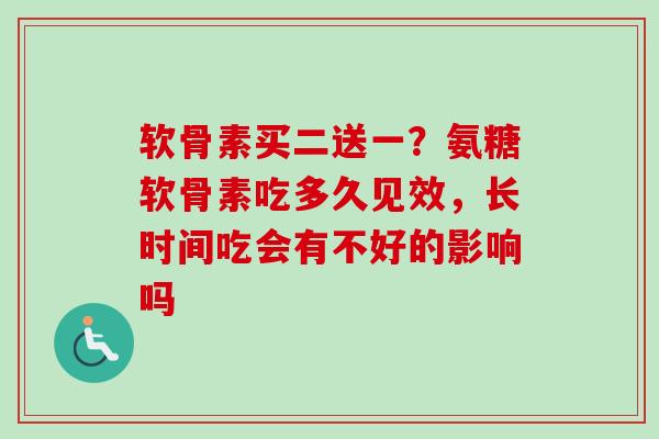 软骨素买二送一？氨糖软骨素吃多久见效，长时间吃会有不好的影响吗