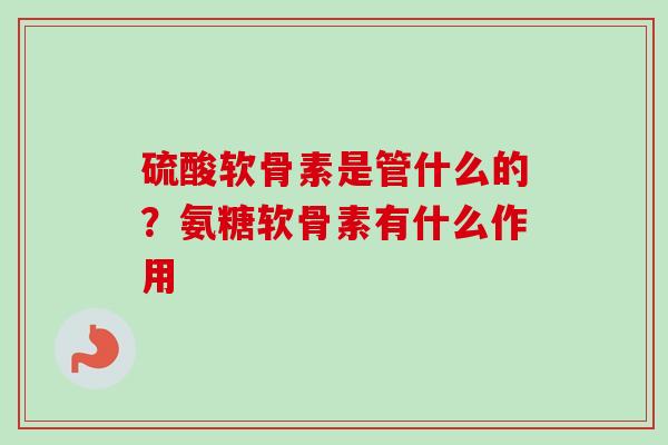 硫酸软骨素是管什么的？氨糖软骨素有什么作用