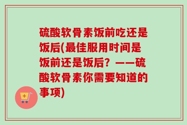 硫酸软骨素饭前吃还是饭后(最佳服用时间是饭前还是饭后？——硫酸软骨素你需要知道的事项)
