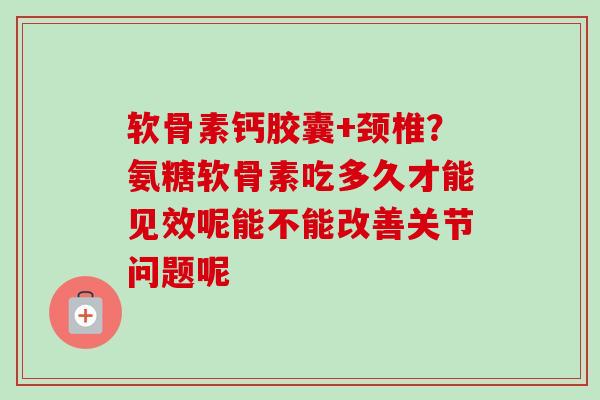 软骨素钙胶囊+颈椎？氨糖软骨素吃多久才能见效呢能不能改善关节问题呢