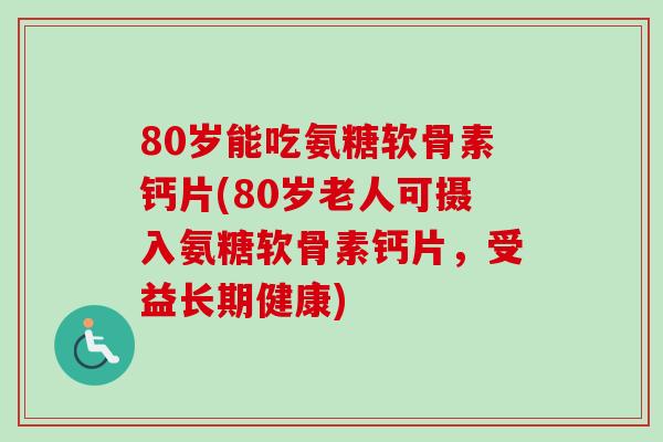 80岁能吃氨糖软骨素钙片(80岁老人可摄入氨糖软骨素钙片，受益长期健康)