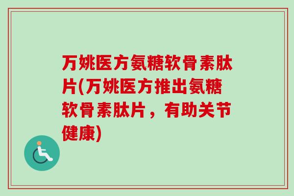 万姚医方氨糖软骨素肽片(万姚医方推出氨糖软骨素肽片，有助关节健康)