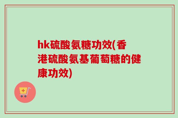 hk硫酸氨糖功效(香港硫酸氨基葡萄糖的健康功效)