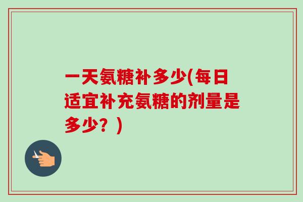 一天氨糖补多少(每日适宜补充氨糖的剂量是多少?) 一天氨糖补多少(每日适宜补充氨糖的剂量是多少?)