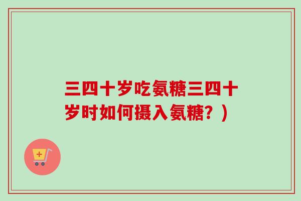 三四十岁吃氨糖三四十岁时如何摄入氨糖？)