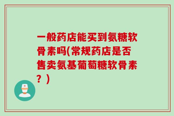 一般药店能买到氨糖软骨素吗(常规药店是否售卖氨基葡萄糖软骨素？)