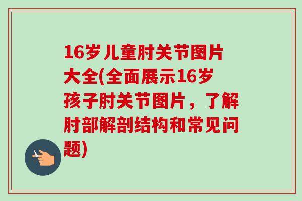16岁儿童肘关节图片大全(全面展示16岁孩子肘关节图片，了解肘部解剖结构和常见问题)
