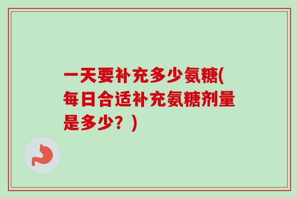 一天要补充多少氨糖(每日合适补充氨糖剂量是多少？)