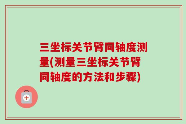 三坐标关节臂同轴度测量(测量三坐标关节臂同轴度的方法和步骤)