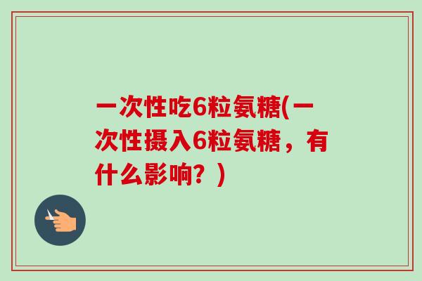一次性吃6粒氨糖(一次性摄入6粒氨糖，有什么影响？)