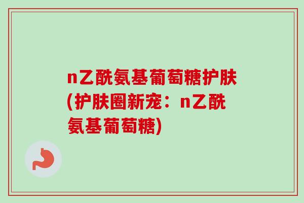 n乙酰氨基葡萄糖护肤(护肤圈新宠：n乙酰氨基葡萄糖)
