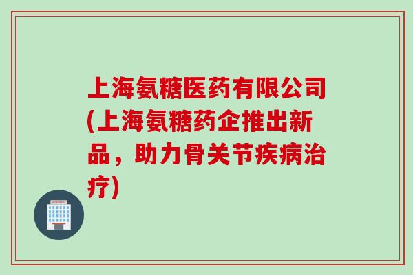 上海氨糖医药有限公司(上海氨糖药企推出新品，助力骨关节疾病治疗)