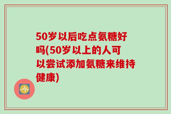 50岁以后吃点氨糖好吗(50岁以上的人可以尝试添加氨糖来维持健康)