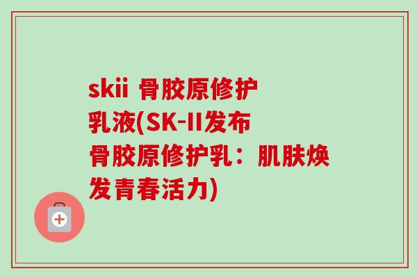 skii 骨胶原修护乳液(SK-II发布骨胶原修护乳：肌肤焕发青春活力)