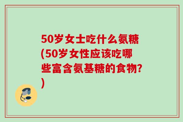 50岁女士吃什么氨糖(50岁女性应该吃哪些富含氨基糖的食物？)