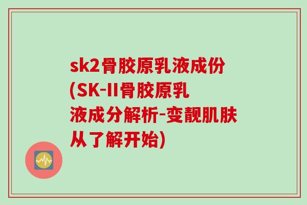sk2骨胶原乳液成份(SK-II骨胶原乳液成分解析-变靓肌肤从了解开始)