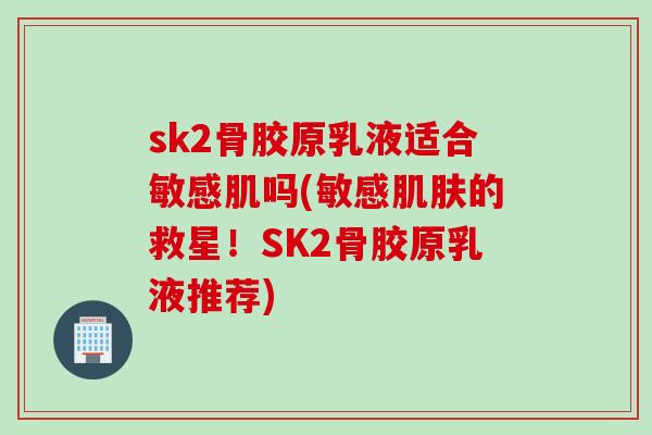 sk2骨胶原乳液适合敏感肌吗(敏感肌肤的救星！SK2骨胶原乳液推荐)