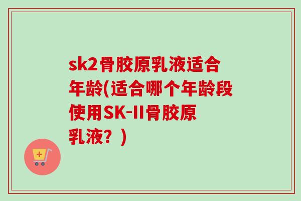 sk2骨胶原乳液适合年龄(适合哪个年龄段使用SK-II骨胶原乳液？)