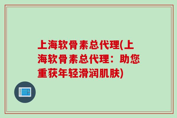 上海软骨素总代理(上海软骨素总代理：助您重获年轻滑润肌肤)