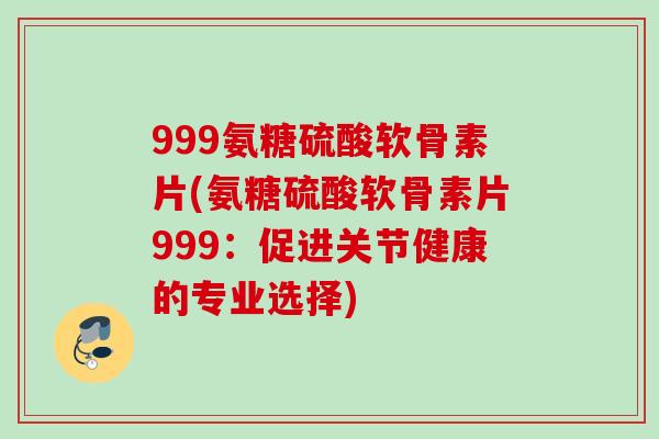 999氨糖硫酸软骨素片(氨糖硫酸软骨素片999：促进关节健康的专业选择)