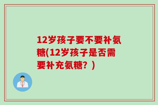 12岁孩子要不要补氨糖(12岁孩子是否需要补充氨糖？)