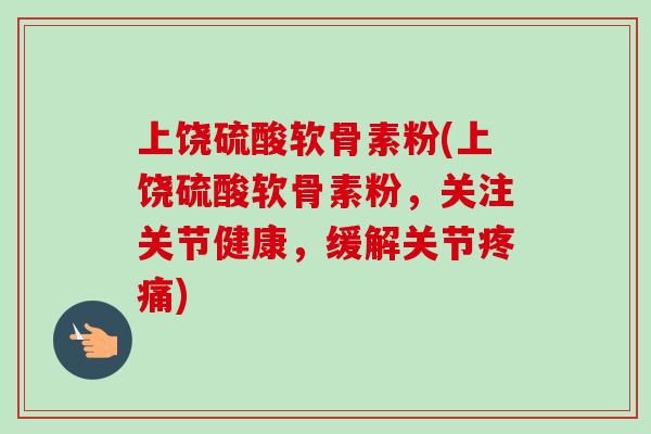 上饶硫酸软骨素粉(上饶硫酸软骨素粉，关注关节健康，缓解关节疼痛)